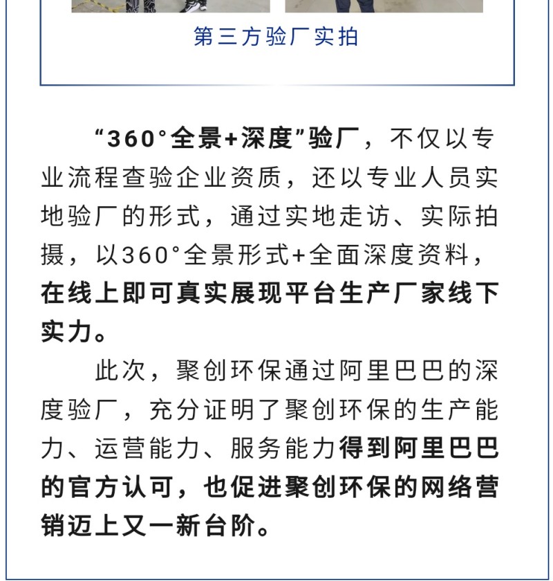 “360°全景+深度”驗廠，不僅以專業流程查驗企業資質，還以專業人員實地驗廠的形式，通過實地走訪、實際拍攝，以360°全景形式+全面深度資料，在線上即可真實展現平臺生產廠家線下實力。 此次，聚創環保通過阿里巴巴的深度驗廠，充分證明了聚創環保的生產能力、運營能力、服務能力得到阿里巴巴的官方認可，也促進聚創環保的網絡營銷邁上又一新臺階。